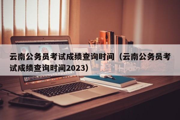 云南公务员考试成绩查询时间（云南公务员考试成绩查询时间2023）