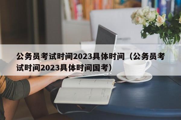 公务员考试时间2023具体时间（公务员考试时间2023具体时间国考）