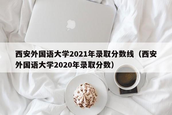 西安外国语大学2021年录取分数线（西安外国语大学2020年录取分数）