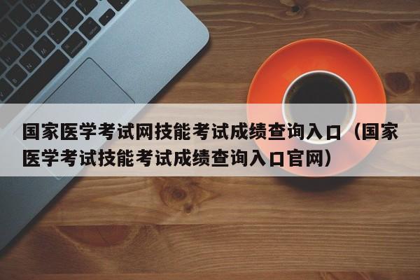 国家医学考试网技能考试成绩查询入口（国家医学考试技能考试成绩查询入口官网）