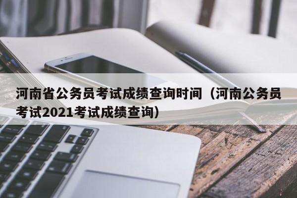 河南省公务员考试成绩查询时间（河南公务员考试2021考试成绩查询）