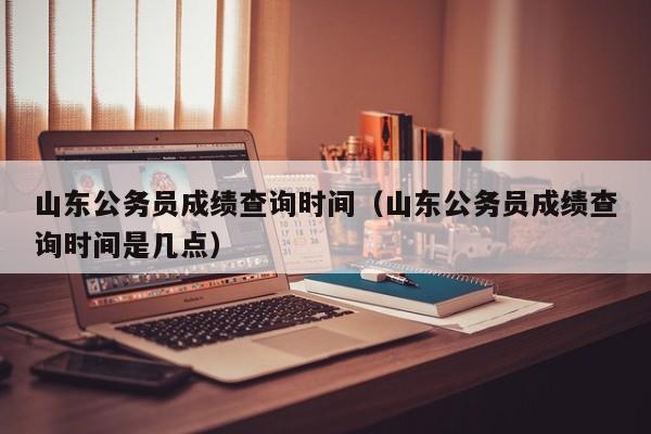 山东公务员成绩查询时间（山东公务员成绩查询时间是几点）