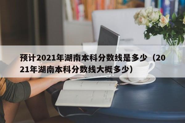 预计2021年湖南本科分数线是多少（2021年湖南本科分数线大概多少）