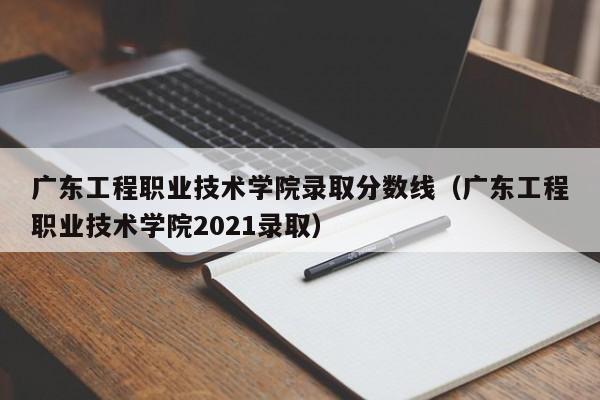 广东工程职业技术学院录取分数线（广东工程职业技术学院2021录取）