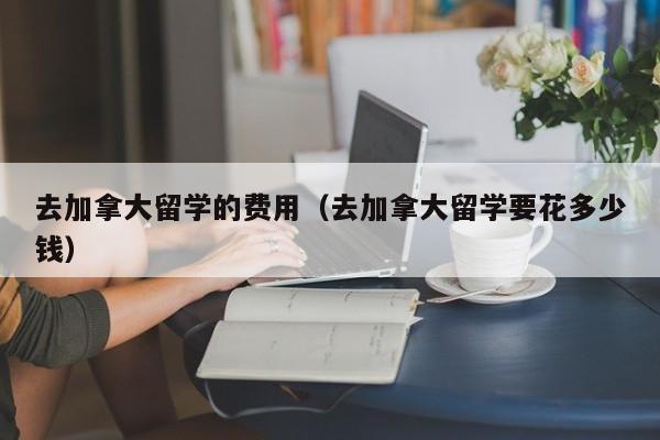 去加拿大留学的费用（去加拿大留学要花多少钱）