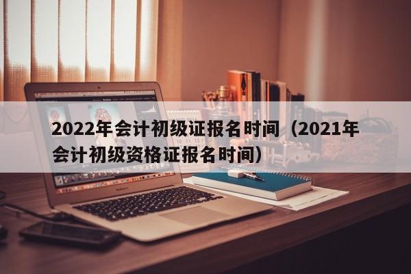 2022年会计初级证报名时间（2021年会计初级资格证报名时间）