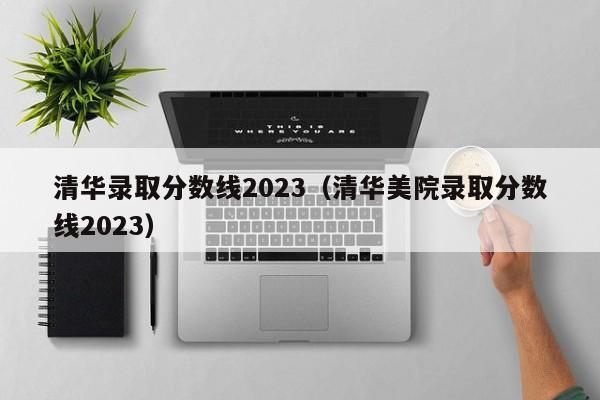 清华录取分数线2023（清华美院录取分数线2023）