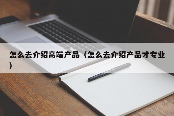 怎么去介绍高端产品（怎么去介绍产品才专业）